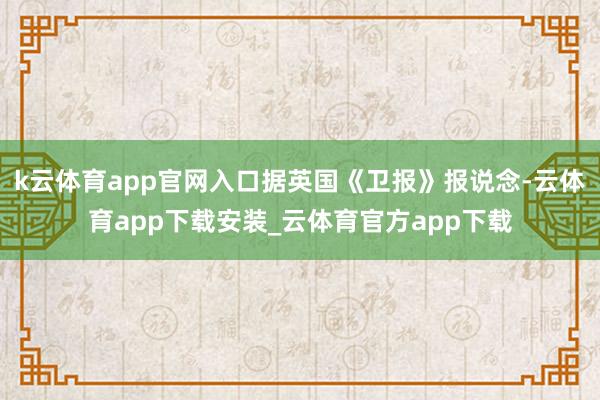 k云体育app官网入口据英国《卫报》报说念-云体育app下载安装_云体育官方app下载