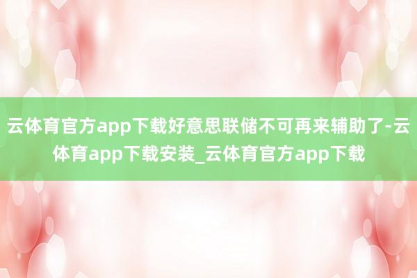 云体育官方app下载好意思联储不可再来辅助了-云体育app下载安装_云体育官方app下载
