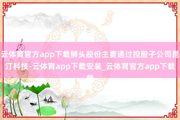 云体育官方app下载狮头股份主要通过控股子公司昆汀科技-云体育app下载安装_云体育官方app下载