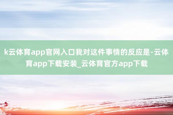 k云体育app官网入口我对这件事情的反应是-云体育app下载安装_云体育官方app下载