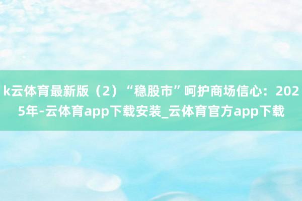 k云体育最新版（2）“稳股市”呵护商场信心：2025年-云体育app下载安装_云体育官方app下载