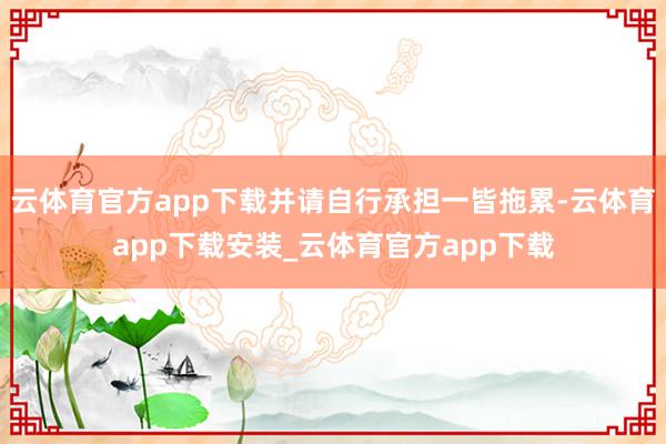 云体育官方app下载并请自行承担一皆拖累-云体育app下载安装_云体育官方app下载