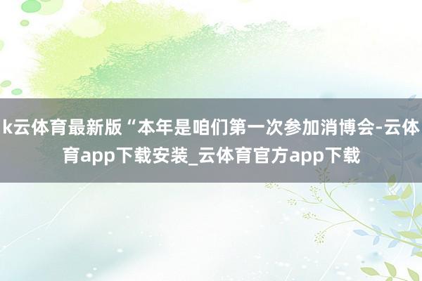 k云体育最新版“本年是咱们第一次参加消博会-云体育app下载安装_云体育官方app下载
