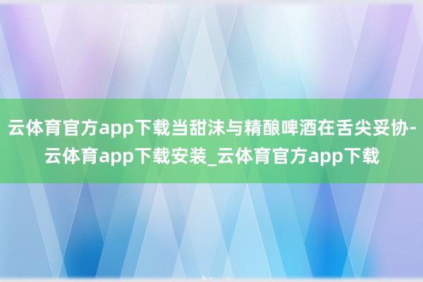 云体育官方app下载当甜沫与精酿啤酒在舌尖妥协-云体育app下载安装_云体育官方app下载