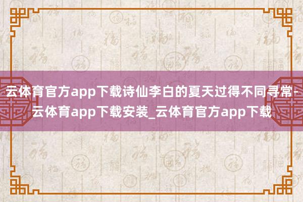 云体育官方app下载诗仙李白的夏天过得不同寻常-云体育app下载安装_云体育官方app下载