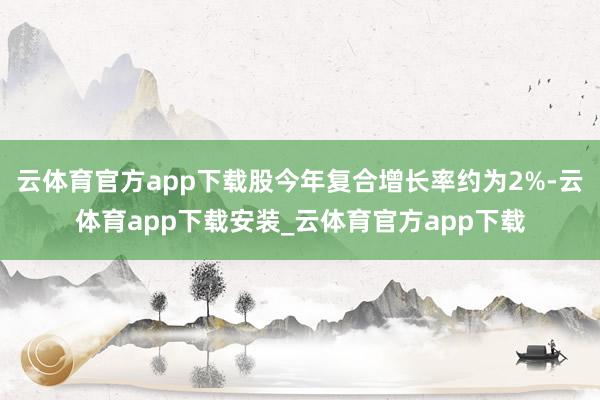 云体育官方app下载股今年复合增长率约为2%-云体育app下载安装_云体育官方app下载