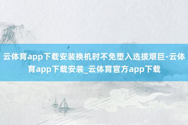 云体育app下载安装换机时不免堕入选拔艰巨-云体育app下载安装_云体育官方app下载