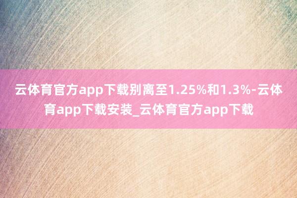 云体育官方app下载别离至1.25%和1.3%-云体育app下载安装_云体育官方app下载