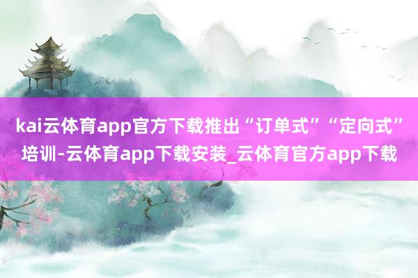 kai云体育app官方下载推出“订单式”“定向式”培训-云体育app下载安装_云体育官方app下载