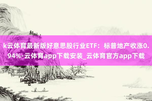 k云体育最新版好意思股行业ETF：标普地产收涨0.94%-云体育app下载安装_云体育官方app下载