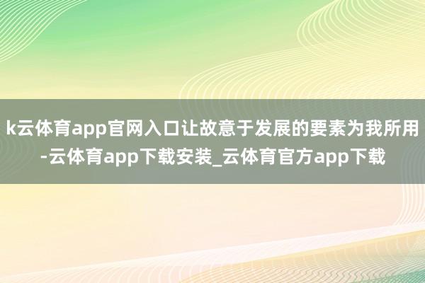k云体育app官网入口让故意于发展的要素为我所用-云体育app下载安装_云体育官方app下载