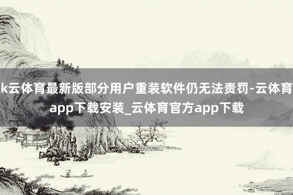 k云体育最新版部分用户重装软件仍无法责罚-云体育app下载安装_云体育官方app下载