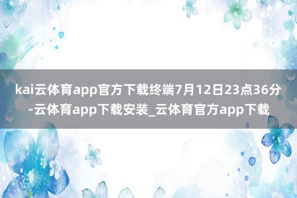 kai云体育app官方下载终端7月12日23点36分-云体育app下载安装_云体育官方app下载