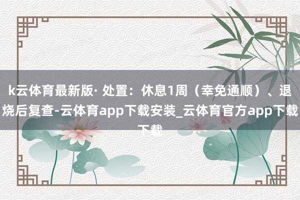 k云体育最新版· 处置:休息1周(幸免通顺)、退烧后复查-云体育app下载安装_云体育官方app下载