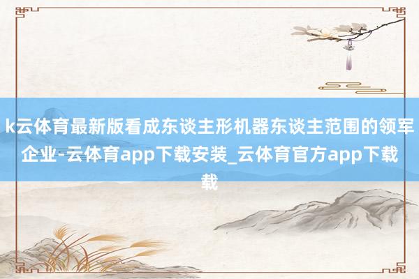 k云体育最新版看成东谈主形机器东谈主范围的领军企业-云体育app下载安装_云体育官方app下载