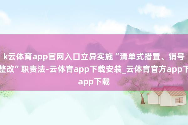 k云体育app官网入口立异实施“清单式措置、销号式整改”职责法-云体育app下载安装_云体育官方app下载