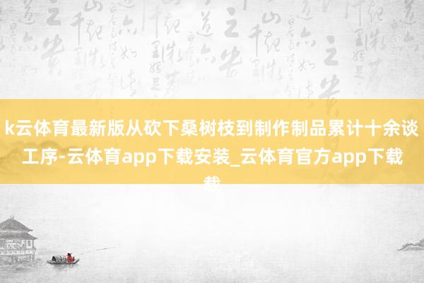 k云体育最新版从砍下桑树枝到制作制品累计十余谈工序-云体育app下载安装_云体育官方app下载