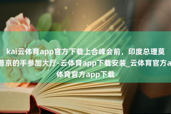 kai云体育app官方下载上合峰会前，印度总理莫迪拉着普京的手参加大厅-云体育app下载安装_云体育官方app下载