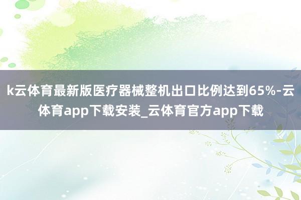 k云体育最新版医疗器械整机出口比例达到65%-云体育app下载安装_云体育官方app下载