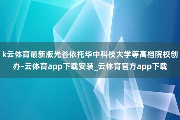 k云体育最新版光谷依托华中科技大学等高档院校创办-云体育app下载安装_云体育官方app下载