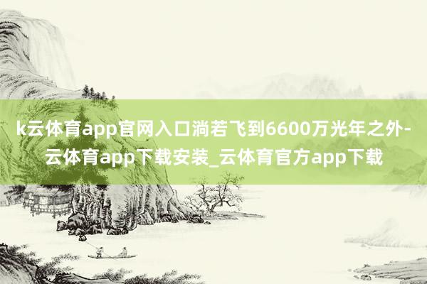 k云体育app官网入口淌若飞到6600万光年之外-云体育app下载安装_云体育官方app下载