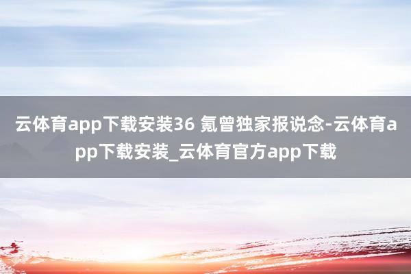 云体育app下载安装36 氪曾独家报说念-云体育app下载安装_云体育官方app下载