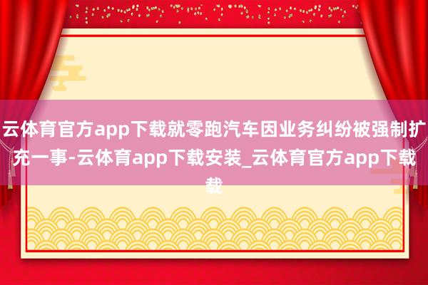 云体育官方app下载就零跑汽车因业务纠纷被强制扩充一事-云体育app下载安装_云体育官方app下载
