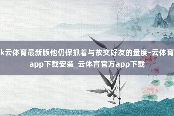 k云体育最新版他仍保抓着与故交好友的量度-云体育app下载安装_云体育官方app下载