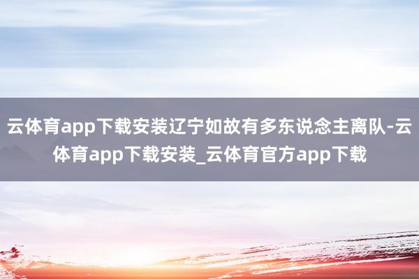 云体育app下载安装辽宁如故有多东说念主离队-云体育app下载安装_云体育官方app下载