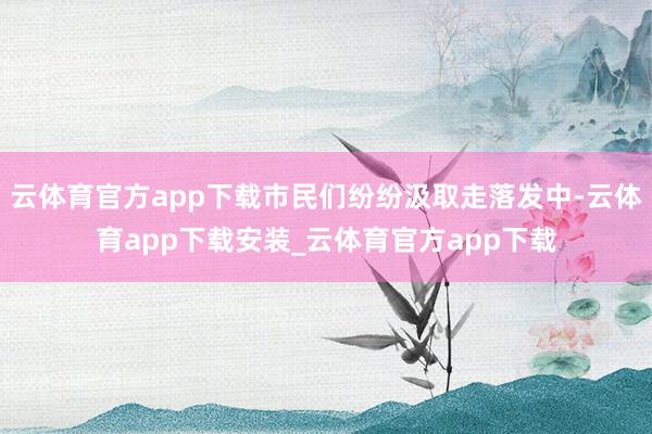 云体育官方app下载市民们纷纷汲取走落发中-云体育app下载安装_云体育官方app下载