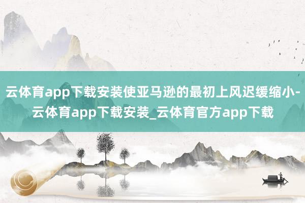 云体育app下载安装使亚马逊的最初上风迟缓缩小-云体育app下载安装_云体育官方app下载