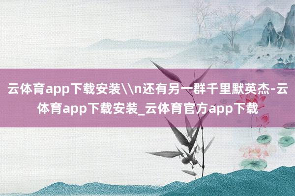 云体育app下载安装\n还有另一群千里默英杰-云体育app下载安装_云体育官方app下载