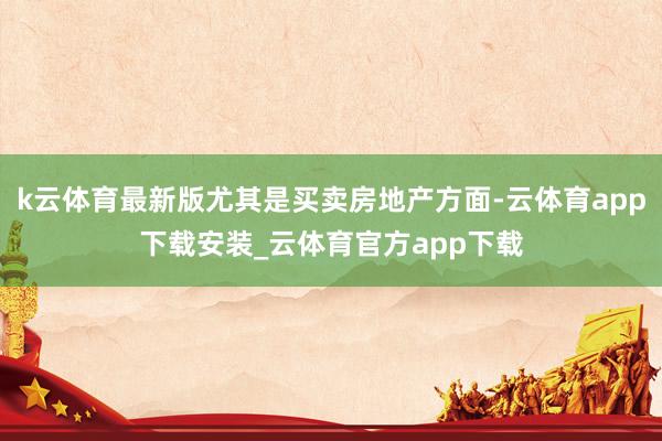 k云体育最新版尤其是买卖房地产方面-云体育app下载安装_云体育官方app下载