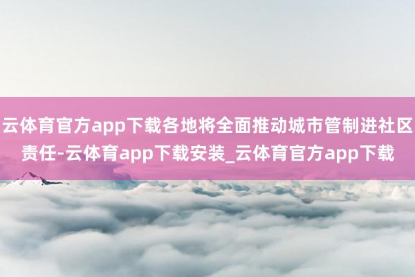 云体育官方app下载各地将全面推动城市管制进社区责任-云体育app下载安装_云体育官方app下载