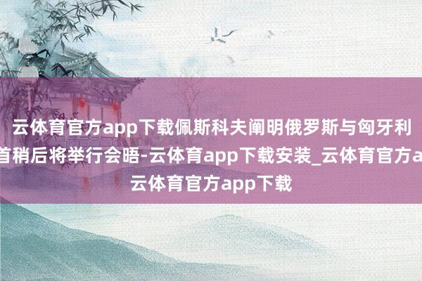 云体育官方app下载佩斯科夫阐明俄罗斯与匈牙利两国元首稍后将举行会晤-云体育app下载安装_云体育官方app下载