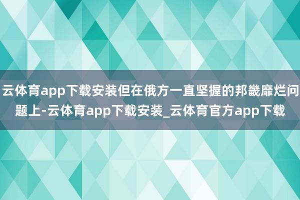 云体育app下载安装但在俄方一直坚握的邦畿靡烂问题上-云体育app下载安装_云体育官方app下载