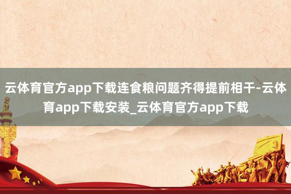 云体育官方app下载连食粮问题齐得提前相干-云体育app下载安装_云体育官方app下载
