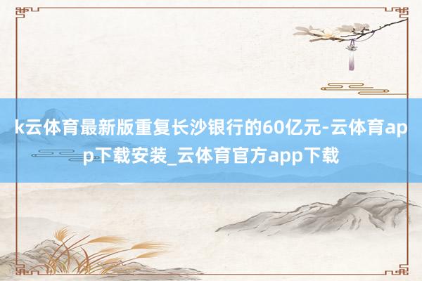 k云体育最新版重复长沙银行的60亿元-云体育app下载安装_云体育官方app下载