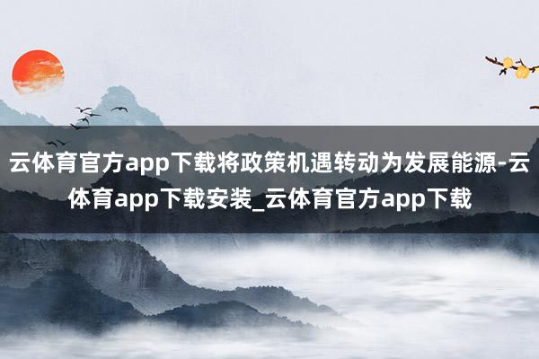 云体育官方app下载将政策机遇转动为发展能源-云体育app下载安装_云体育官方app下载