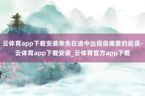 云体育app下载安装幸免在途中出现毋庸要的延误-云体育app下载安装_云体育官方app下载