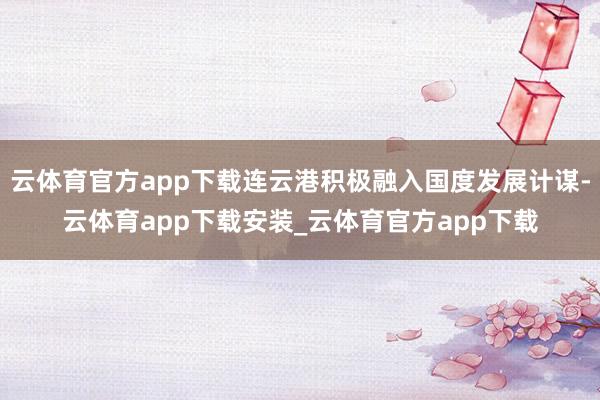 云体育官方app下载连云港积极融入国度发展计谋-云体育app下载安装_云体育官方app下载