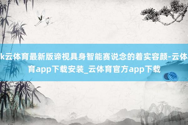 k云体育最新版谛视具身智能赛说念的着实容颜-云体育app下载安装_云体育官方app下载
