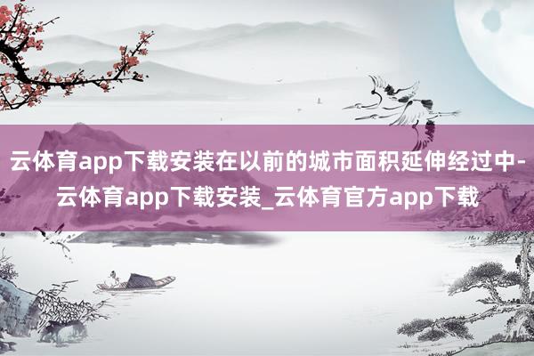 云体育app下载安装在以前的城市面积延伸经过中-云体育app下载安装_云体育官方app下载